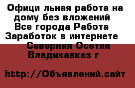 Официaльная работа на дому,без вложений - Все города Работа » Заработок в интернете   . Северная Осетия,Владикавказ г.